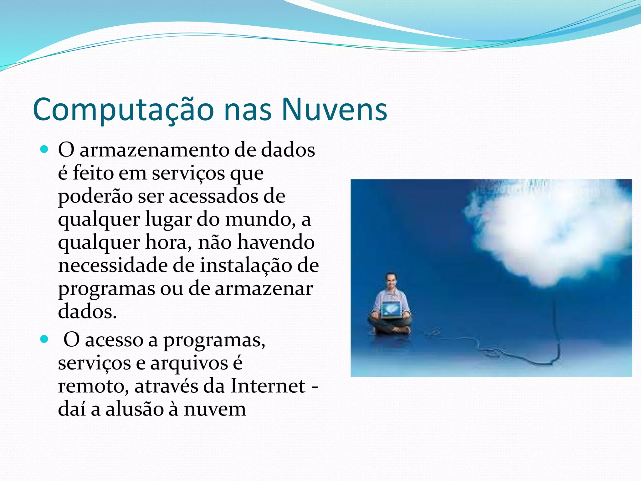 Computação nas Nuvens
 O armazenamento de dados
é feito em serviços que
poderão ser acessados de
qualquer lugar do mundo, a
qualquer hora, não havendo
necessidade de instalação de
programas ou de armazenar
dados.
 O acesso a programas,
serviços e arquivos é
remoto, através da Internet -
daí a alusão à nuvem
 