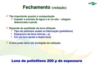 Lona de polietileno 200 µ de espessura
 Tão importante quanto à compactação
 Impedir a entrada de água e ar no silo – silagem
deteriorada é perda
 Depende da qualidade da lona utilizada
• Tipo de polímero usado na fabricação (poletileno)
• Espessura da lona (micras - µ)
• Cor da lona (preta e dupla face)
 A lona preta deve ser protegida da radiação
Fechamento (vedação)
 