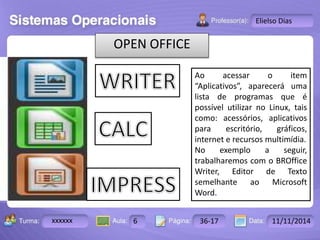 Turma: 2503-B Aula: 10 Pág: 10 a 17 Data: 18-jan-12 
xxxxxx 6 36-17 11/11/2014 
Instrutor: Ricardo Paladini Matos 
Elielso Dias 
Ao acessar o item 
“Aplicativos”, aparecerá uma 
lista de programas que é 
possível utilizar no Linux, tais 
como: acessórios, aplicativos 
para escritório, gráficos, 
internet e recursos multimídia. 
No exemplo a seguir, 
trabalharemos com o BROffice 
Writer, Editor de Texto 
semelhante ao Microsoft 
Word. 
OPEN OFFICE 
 