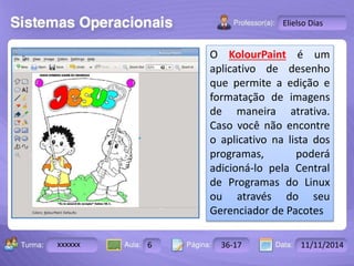 Turma: 2503-B Aula: 10 Pág: 10 a 17 Data: 18-jan-12 
xxxxxx 6 36-17 11/11/2014 
Instrutor: Ricardo Paladini Matos 
Elielso Dias 
O KolourPaint é um 
aplicativo de desenho 
que permite a edição e 
formatação de imagens 
de maneira atrativa. 
Caso você não encontre 
o aplicativo na lista dos 
programas, poderá 
adicioná-lo pela Central 
de Programas do Linux 
ou através do seu 
Gerenciador de Pacotes 
 