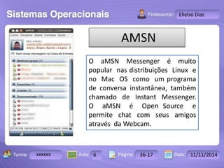 Turma: 2503-B Aula: 10 Pág: 10 a 17 Data: 18-jan-12 
xxxxxx 6 36-17 11/11/2014 
Instrutor: Ricardo Paladini Matos 
Elielso Dias 
AMSN 
O aMSN Messenger é muito 
popular nas distribuições Linux e 
no Mac OS como um programa 
de conversa instantânea, também 
chamado de Instant Messenger. 
O aMSN é Open Source e 
permite chat com seus amigos 
através da Webcam. 
 
