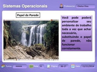 Turma: 2503-B Aula: 10 Pág: 10 a 17 Data: 18-jan-12 
xxxxxx 6 36-17 11/11/2014 
Instrutor: Ricardo Paladini Matos 
Elielso Dias 
Papel de Parede 
Você pode poderá 
personalizar seu 
ambiente de trabalho 
toda a vez que achar 
necessário, 
substituindo o papel 
de parede, não 
funcionar 
corretamente. 
 