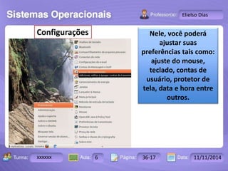 Turma: 2503-B Aula: 10 Pág: 10 a 17 Data: 18-jan-12 
xxxxxx 6 36-17 11/11/2014 
Instrutor: Ricardo Paladini Matos 
Elielso Dias 
Nele, você poderá 
ajustar suas 
preferências tais como: 
ajuste do mouse, 
teclado, contas de 
usuário, protetor de 
tela, data e hora entre 
outros. 
Configurações 
 
