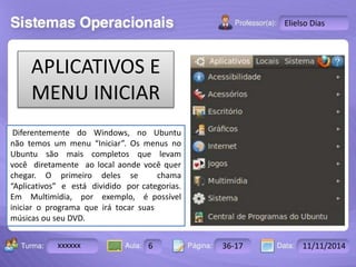 Turma: 2503-B Aula: 10 Pág: 10 a 17 Data: 18-jan-12 
xxxxxx 6 36-17 11/11/2014 
Instrutor: Ricardo Paladini Matos 
Elielso Dias 
APLICATIVOS E 
MENU INICIAR 
Diferentemente do Windows, no Ubuntu 
não temos um menu “Iniciar”. Os menus no 
Ubuntu são mais completos que levam 
você diretamente ao local aonde você quer 
chegar. O primeiro deles se chama 
“Aplicativos” e está dividido por categorias. 
Em Multimídia, por exemplo, é possível 
iniciar o programa que irá tocar suas 
músicas ou seu DVD. 
 