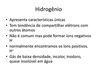 Hidrogênio
• Apresenta características únicas
• Tem tendência de compartilhar elétrons com
outros átomos
• Não é comum mas pode formar íons negativos
H-
• normalmente encontramos os íons positivos.
H+
• Gás de baixa densidade, incolor, inodoro,
quase insolúvel em água
 