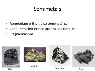 Semimetais
• Apresentam brilho típico semimetálico
• Conduzem eletricidade apenas parcialmente
• Fragmentam-se
Silício BoroGermânio
Arsênio
 