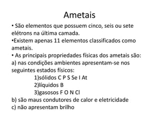 Ametais
• São elementos que possuem cinco, seis ou sete
elétrons na última camada.
•Existem apenas 11 elementos classificados como
ametais.
• As principais propriedades físicas dos ametais são:
a) nas condições ambientes apresentam-se nos
seguintes estados físicos:
1)sólidos C P S Se I At
2)líquidos B
3)gasosos F O N Cl
b) são maus condutores de calor e eletricidade
c) não apresentam brilho
 