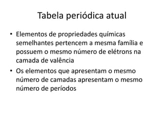 Tabela periódica atual
• Elementos de propriedades químicas
semelhantes pertencem a mesma família e
possuem o mesmo número de elétrons na
camada de valência
• Os elementos que apresentam o mesmo
número de camadas apresentam o mesmo
número de períodos
 