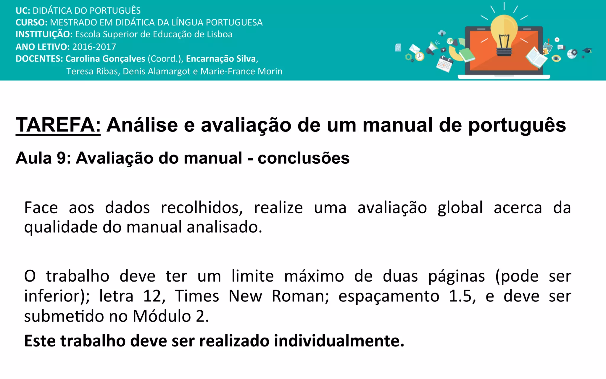 TAREFA: Análise e avaliação de um manual de português
Aula 9: Avaliação do manual - conclusões
Face
aos
dados
recolhidos,
realize
uma
avaliação
global
acerca
da
qualidade
do
manual
analisado.
O
trabalho
deve
ter
um
limite
máximo
de
duas
páginas
(pode
ser
inferior);
letra
12,
Times
New
Roman;
espaçamento
1.5,
e
deve
ser
submeIdo
no
Módulo
2.
Este
trabalho
deve
ser
realizado
individualmente.
UC:
DIDÁTICA
DO
PORTUGUÊS
CURSO:
MESTRADO
EM
DIDÁTICA
DA
LÍNGUA
PORTUGUESA
INSTITUIÇÃO:
Escola
Superior
de
Educação
de
Lisboa
ANO
LETIVO:
2016-‐2017
DOCENTES:
Carolina
Gonçalves
(Coord.),
Encarnação
Silva,
Teresa
Ribas,
Denis
Alamargot
e
Marie-‐France
Morin