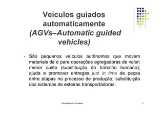 Veículos guiados
automaticamente
(AGVs–Automatic guided
vehicles)
• São pequenos veículos autônomos que movem
• São pequenos veículos autônomos que movem
materiais de e para operações agregadoras de valor:
menor custo (substituição do trabalho humano);
ajuda a promover entregas just in time de peças
entre etapas no processo de produção; substituição
dos sistemas de esteiras transportadoras.
Tecnologia de Processos 11
 