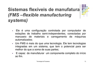 Sistemas flexíveis de manufatura
(FMS –flexible manufacturing
systems)
 Ele é uma configuração controlada por computador de
estações de trabalho semi-independentes, conectadas por
estações de trabalho semi-independentes, conectadas por
manuseio de materiais e carregamento de máquinas
automatizados;
 Um FMS é mais do que uma tecnologia. Ele tem tecnologias
integradas em um sistema, que tem o potencial para ser
melhor do que a soma de suas partes;
 E capaz de manufaturar um componente completo do início
ao fim.
Tecnologia de Processos 13
 