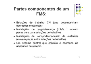 Partes componentes de um
FMS:
 Estações de trabalho CN (que desempenham
operações mecânicas);
 Instalações de carga/descarga (robôs : movem
peças de e para estações de trabalho);
peças de e para estações de trabalho);
 Instalações de transporte/manuseio de materiais
(movem peças entre estações de trabalho);
 Um sistema central que controla e coordena as
atividades de sistema.
Tecnologia de Processos 14
 