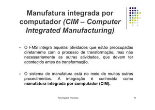 Manufatura integrada por
computador (CIM – Computer
Integrated Manufacturing)
 O FMS integra aquelas atividades que estão preocupadas
diretamente com o processo de transformação, mas não
necessariamente as outras atividades, que devem ter
necessariamente as outras atividades, que devem ter
acontecido antes da transformação.
 O sistema de manufatura está no meio de muitos outros
procedimentos. A integração é conhecida como
manufatura integrada por computador (CIM).
Tecnologia de Processos 16
 