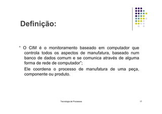 Definição:
“ O CIM é o monitoramento baseado em computador que
controla todos os aspectos de manufatura, baseado num
banco de dados comum e se comunica através de alguma
banco de dados comum e se comunica através de alguma
forma de rede de computador”;
Ele coordena o processo de manufatura de uma peça,
componente ou produto.
Tecnologia de Processos 17
 