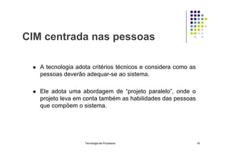 CIM centrada nas pessoas
 A tecnologia adota critérios técnicos e considera como as
pessoas deverão adequar-se ao sistema.
 Ele adota uma abordagem de “projeto paralelo”, onde o
projeto leva em conta também as habilidades das pessoas
que compõem o sistema.
Tecnologia de Processos 18
 