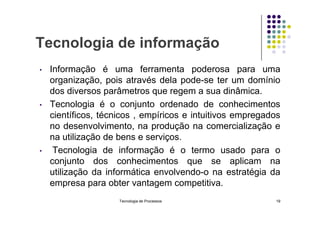Tecnologia de informação
• Informação é uma ferramenta poderosa para uma
organização, pois através dela pode-se ter um domínio
dos diversos parâmetros que regem a sua dinâmica.
• Tecnologia é o conjunto ordenado de conhecimentos
científicos, técnicos , empíricos e intuitivos empregados
científicos, técnicos , empíricos e intuitivos empregados
no desenvolvimento, na produção na comercialização e
na utilização de bens e serviços.
• Tecnologia de informação é o termo usado para o
conjunto dos conhecimentos que se aplicam na
utilização da informática envolvendo-o na estratégia da
empresa para obter vantagem competitiva.
Tecnologia de Processos 19
 
