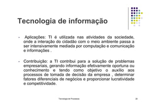 Tecnologia de informação
• Aplicações: TI é utilizada nas atividades da sociedade,
onde a interação do cidadão com o meio ambiente passa a
ser intensivamente mediada por computação e comunicação
e informações .
• Contribuição: a TI contribui para a solução de problemas
empresariais, gerando informação efetivamente oportuna ou
conhecimento e tendo como objetivo o auxílio aos
processos de tomada de decisão da empresa , determinar
fatores diferenciais de negócios e proporcionar lucratividade
e competitividade.
Tecnologia de Processos 20
 