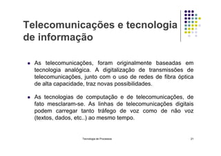 Telecomunicações e tecnologia
de informação
 As telecomunicações, foram originalmente baseadas em
tecnologia analógica. A digitalização de transmissões de
telecomunicações, junto com o uso de redes de fibra óptica
telecomunicações, junto com o uso de redes de fibra óptica
de alta capacidade, traz novas possibilidades.
 As tecnologias de computação e de telecomunicações, de
fato mesclaram-se. As linhas de telecomunicações digitais
podem carregar tanto tráfego de voz como de não voz
(textos, dados, etc..) ao mesmo tempo.
Tecnologia de Processos 21
 