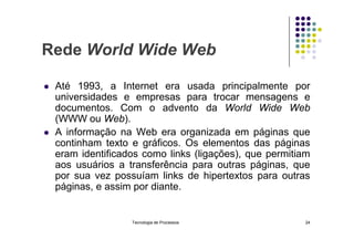 Rede World Wide Web
 Até 1993, a Internet era usada principalmente por
universidades e empresas para trocar mensagens e
documentos. Com o advento da World Wide Web
(WWW ou Web).
 A informação na Web era organizada em páginas que
continham texto e gráficos. Os elementos das páginas
eram identificados como links (ligações), que permitiam
aos usuários a transferência para outras páginas, que
por sua vez possuíam links de hipertextos para outras
páginas, e assim por diante.
Tecnologia de Processos 24
 