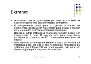 Extranet
• A extranet conecta organizações por meio de uma rede de
negócios segura, que utiliza tecnologia de Internet.
• É principalmente usada para a gestão da cadeia de
suprimentos. Tende a ser mais barata para instalar e manter
do que as redes de trocas comerciais tradicionais.
Bancos e outras instituições financeiras também podem ser
• Bancos e outras instituições financeiras também podem ser
incorporadas à rede. O uso de rede para esse fim é
normalmente chamado de EDI (intercambio eletrônico de
dados).
• Uma restrição para o uso da extranet é que o custo inicial da
instalação pode ser alto e são necessárias habilidades de
sistemas para integrar EDI às redes internas. Isso pode ser
desencorajante para pequenos fornecedores.
Tecnologia de Processos 25
 