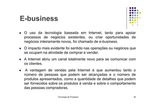 E-business
 O uso da tecnologia baseada em Internet, tanto para apoiar
processos de negócios existentes, ou criar oportunidades de
negócios inteiramente novos, foi chamado de e-business.
 O impacto mais evidente foi sentido nas operações ou negócios que
se ocupam na atividade de comprar e vender.
se ocupam na atividade de comprar e vender.
 A Internet abriu um canal totalmente novo para se comunicar com
os clientes.
 A vantagem de vendas pela Internet é que aumentou tanto o
número de pessoas que podem ser alcançadas e o número de
produtos apresentados, como a quantidade de detalhes que podem
ser fornecidos sobre os produtos à venda e sobre o comportamento
das pessoas compradoras.
Tecnologia de Processos 26
 