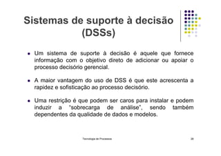 Sistemas de suporte à decisão
(DSSs)
 Um sistema de suporte à decisão é aquele que fornece
informação com o objetivo direto de adicionar ou apoiar o
processo decisório gerencial.
A maior vantagem do uso de DSS é que este acrescenta a
 A maior vantagem do uso de DSS é que este acrescenta a
rapidez e sofisticação ao processo decisório.
 Uma restrição é que podem ser caros para instalar e podem
induzir a “sobrecarga de análise”, sendo também
dependentes da qualidade de dados e modelos.
Tecnologia de Processos 28
 