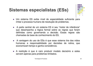 Sistemas especialistas (ESs)
 Um sistema ES exibe nível de especialidade suficiente para
imitar o processo humano de resolução de problemas.
 A parte central de um sistema ES é seu “motor de inferência”
que desempenha a lógica formal sobre as regras que foram
definidas como governando a decisão. Essas regras são
definidas como governando a decisão. Essas regras são
chamadas de base de conhecimento do ES.
 A vantagem do uso de ESs é que esse sistema tira das mãos
humanas a responsabilidade por decisões de rotina, que
economizam tempo e ganha consistência.
 A restrição é que é caro produzir modelo decisório e estes
servem apenas para problemas limitados.
Tecnologia de Processos 29
 