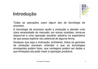 Introdução
Todas as operações usam algum tipo de tecnologia de
processo.
A tecnologia de processo ajuda a produção a atender uma
clara necessidade do mercado; em outras ocasiões, torna-se
disponível e uma operação escolher adotá-la na expectativa
disponível e uma operação escolher adotá-la na expectativa
de que possa explorar seu potencial de alguma forma.
Qualquer que seja a motivação, entretanto, todos os gerentes
de produção precisam entender o que as tecnologias
emergentes podem fazer, que vantagens podem ser dadas e
que limitações ela pode impor à operação produtiva.
Tecnologia de Processos 3
 