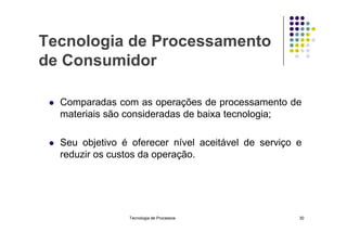 Tecnologia de Processamento
de Consumidor
 Comparadas com as operações de processamento de
materiais são consideradas de baixa tecnologia;
 Seu objetivo é oferecer nível aceitável de serviço e
reduzir os custos da operação.
Tecnologia de Processos 30
 