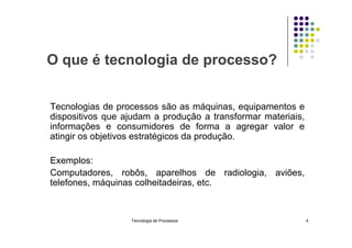 O que é tecnologia de processo?
Tecnologias de processos são as máquinas, equipamentos e
dispositivos que ajudam a produção a transformar materiais,
informações e consumidores de forma a agregar valor e
informações e consumidores de forma a agregar valor e
atingir os objetivos estratégicos da produção.
Exemplos:
Computadores, robôs, aparelhos de radiologia, aviões,
telefones, máquinas colheitadeiras, etc.
Tecnologia de Processos 4
 