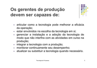 Os gerentes de produção
devem ser capazes de:
 articular como a tecnologia pode melhorar a eficácia
da operação;
 estar envolvidos na escolha da tecnologia em si;
 gerenciar a instalação e a adoção da tecnologia de
 gerenciar a instalação e a adoção da tecnologia de
modo que não interfira com as atividades em curso na
produção;
 integrar a tecnologia com a produção;
 monitorar continuamente seu desempenho;
 atualizar ou substituir a tecnologia quando necessário.
Tecnologia de Processos 5
 