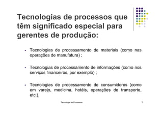 Tecnologias de processos que
têm significado especial para
gerentes de produção:
 Tecnologias de processamento de materiais (como nas
operações de manufatura) ;
 Tecnologias de processamento de informações (como nos
serviços financeiros, por exemplo) ;
 Tecnologias de processamento de consumidores (como
em varejo, medicina, hotéis, operações de transporte,
etc.).
Tecnologia de Processos 7
 