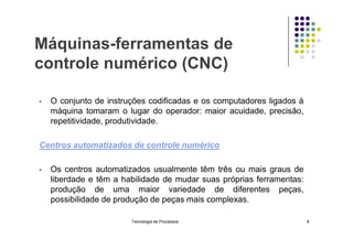 Máquinas-ferramentas de
controle numérico (CNC)
• O conjunto de instruções codificadas e os computadores ligados à
máquina tomaram o lugar do operador: maior acuidade, precisão,
repetitividade, produtividade.
repetitividade, produtividade.
Centros automatizados de controle numérico
• Os centros automatizados usualmente têm três ou mais graus de
liberdade e têm a habilidade de mudar suas próprias ferramentas:
produção de uma maior variedade de diferentes peças,
possibilidade de produção de peças mais complexas.
Tecnologia de Processos 8
 