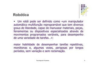 Robótica
 Um robô pode ser definido como «um manipulador
automático multifunção reprogramável que tem diversos
graus de liberdade, capaz de manusear materiais, peças,
ferramentas ou dispositivos especializados através de
movimentos programados variáveis, para desempenho
Tecnologia de Processos 9
movimentos programados variáveis, para desempenho
de uma variedade de tarefas…»:
maior habilidade de desempenhar tarefas repetitivas,
monótonas e, algumas vezes, perigosas por longos
períodos, sem variação e sem reclamação.
 