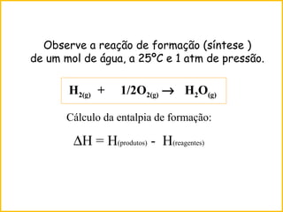 Observe a reação de formação (síntese )
de um mol de água, a 25ºC e 1 atm de pressão.
H2(g) + 1/2O2(g) → H2O(g)
Cálculo da entalpia de formação:
∆H = H(produtos) - H(reagentes)
 