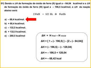 01) Sendo o ∆H de formação do óxido de ferro (II) igual a – 64,04 kcal/mol e o ∆H
de formação do óxido de ferro (III) igual a – 196,5 kcal/mol, o ∆H da reação
abaixo será:
2 FeO + 1/2 O2  Fe2O3
a) – 68,4 kcal/mol.
b) + 68,4 kcal/mol.
c) – 132,5 kcal/mol.
d) + 132,5 kcal/mol.
e) – 260,5 kcal/mol ΔH = H final – H inicial
ΔH = [ 1 x (– 196,5) ] – [2 x (– 64,04)]
ΔH = (– 196,5) – (– 128,04)
ΔH = – 196,5 + 128,04
ΔH = – 68,42 kcal
 