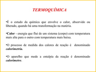 •É o estudo da química que envolve o calor, absorvido ou
liberado, quando há uma transformação na matéria.
•Calor - energia que flui de um sistema (corpo) com temperatura
mais alta para o outro com temperatura mais baixa.
•O processo de medida dos calores de reação é denominado
calorimetria.
•O aparelho que mede a entalpia da reação é denominado
calorímetro.
TERMOQUÍMICA
 