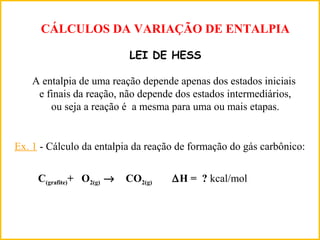CÁLCULOS DA VARIAÇÃO DE ENTALPIA
LEI DE HESS
A entalpia de uma reação depende apenas dos estados iniciais
e finais da reação, não depende dos estados intermediários,
ou seja a reação é a mesma para uma ou mais etapas.
Ex. 1 - Cálculo da entalpia da reação de formação do gás carbônico:
C(grafite)+ O2(g) → CO2(g) ∆H = ? kcal/mol
 