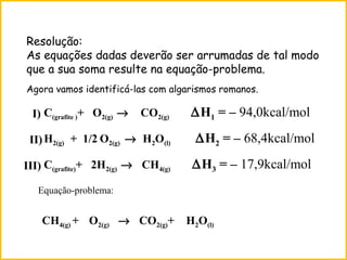 Resolução:
As equações dadas deverão ser arrumadas de tal modo
que a sua soma resulte na equação-problema.
C(grafite )+ O2(g) → CO2(g) ∆H1 = – 94,0kcal/mol
H2(g) + 1/2 O2(g) → H2O(l) ∆H2 = – 68,4kcal/mol
C(grafite)+ 2H2(g) → CH4(g) ∆H3 = – 17,9kcal/mol
Equação-problema:
CH4(g) + O2(g) → CO2(g)+ H2O(l)
I)
II)
III)
Agora vamos identificá-las com algarismos romanos.
 