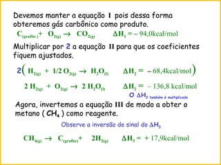 Agora, invertemos a equação III de modo a obter o
metano ( CH4 ) como reagente.
CH4(g) → C(grafite)+ 2H2(g) ∆H3 = + 17,9kcal/mol
Observe a inversão de sinal do ∆H3
Devemos manter a equação I pois dessa forma
obteremos gás carbônico como produto.
C(grafite )+ O2(g) → CO2(g) ∆H1 = – 94,0kcal/mol
2(H2(g) + 1/2 O2(g) → H2O(l) ∆H2 = – 68,4kcal/mol)
Multiplicar por 2 a equação II para que os coeficientes
fiquem ajustados.
2 H2(g) + O2(g) → 2 H2O(l) ∆H2 = – 136,8 kcal/mol
O ∆H2 também é multiplicado
 