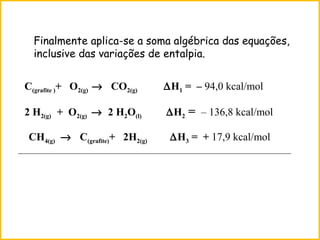 Finalmente aplica-se a soma algébrica das equações,
inclusive das variações de entalpia.
CH4(g) → C(grafite)+ 2H2(g) ∆H3 = + 17,9 kcal/mol
C(grafite )+ O2(g) → CO2(g) ∆H1 = – 94,0 kcal/mol
2 H2(g) + O2(g) → 2 H2O(l) ∆H2 = – 136,8 kcal/mol
_____________________________________________________________
 