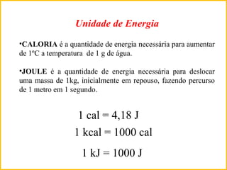 •CALORIA é a quantidade de energia necessária para aumentar
de 1ºC a temperatura de 1 g de água.
•JOULE é a quantidade de energia necessária para deslocar
uma massa de 1kg, inicialmente em repouso, fazendo percurso
de 1 metro em 1 segundo.
1 cal = 4,18 J
1 kcal = 1000 cal
1 kJ = 1000 J
Unidade de Energia
 