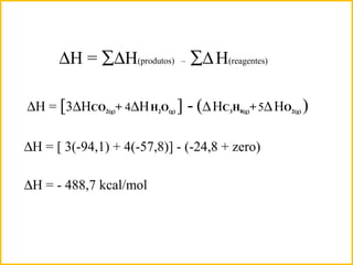 ∆H = ∑∆H(produtos) – ∑∆H(reagentes)
∆H = [ 3(-94,1) + 4(-57,8)] - (-24,8 + zero)
∆H = [3∆HCO2(g)+ 4∆HH2O(g) ] - (∆HC3H8(g)+5∆HO2(g) )
∆H = - 488,7 kcal/mol
 