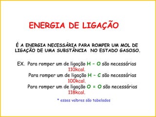 ENERGIA DE LIGAÇÃO
É A ENERGIA NECESSÁRIA PARA ROMPER UM MOL DE
LIGAÇÃO DE UMA SUBSTÂNCIA NO ESTADO GASOSO.
EX. Para romper um de ligação H – O são necessárias
110kcal.
Para romper um de ligação H – C são necessárias
100kcal.
Para romper um de ligação O = O são necessárias
118kcal.
.* esses valores são tabelados
 