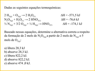 Dadas as seguintes equações termoquímicas:
2 H2(g) + O2(g) → 2 H2O(ℓ) ∆H = -571,5 kJ
N2O5(g) + H2O(ℓ) → 2 HNO3(ℓ) ∆H = -76,6 kJ
½ N2(g) + 3/2 O2(g) + ½ H2(g) → HNO3(ℓ) ∆H = -174,1 kJ
Baseado nessas equações, determine a alternativa correta a respeito
da formação de 2 mols de N2O5(g) a partir de 2 mols de N2(g) e 5
mols de O2(g):
a) libera 28,3 kJ
b) absorve 28,3 kJ.
c) libera 822,2 kJ.
d) absorve 822,2 kJ.
DESAFIO
 