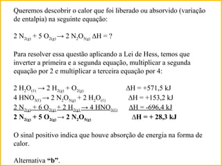 Queremos descobrir o calor que foi liberado ou absorvido (variação
de entalpia) na seguinte equação:
2 N2(g) + 5 O2(g) → 2 N2O5(g) ∆H = ?
Para resolver essa questão aplicando a Lei de Hess, temos que
inverter a primeira e a segunda equação, multiplicar a segunda
equação por 2 e multiplicar a terceira equação por 4:
2 H2O(ℓ) → 2 H2(g) + O2(g) ∆H = +571,5 kJ
4 HNO3(ℓ) → 2 N2O5(g) + 2 H2O(ℓ) ∆H = +153,2 kJ
2 N2(g) + 6 O2(g) + 2 H2(g) → 4 HNO3(ℓ) ∆H = -696,4 kJ
2 N2(g) + 5 O2(g) → 2 N2O5(g) ∆H = + 28,3 kJ
O sinal positivo indica que houve absorção de energia na forma de
calor.
Alternativa “b”.
 