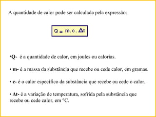 A quantidade de calor pode ser calculada pela expressão:
•Q- é a quantidade de calor, em joules ou calorias.
• m- é a massa da substância que recebe ou cede calor, em gramas.
• c- é o calor específico da substância que recebe ou cede o calor.
• Δt- é a variação de temperatura, sofrida pela substância que
recebe ou cede calor, em °C.
 