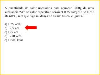 A quantidade de calor necessária para aquecer 1000g de uma
substância “A” de calor específico sensível 0,25 cal/g.°C de 10°C
até 60°C, sem que haja mudança de estado físico, é igual a:
a) 1,25 kcal.
b) 12,5 kcal.
c) 125 kcal.
d) 1250 kcal.
e) 12500 kcal.
 