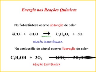 6CO2 + 6H2O → C6H12O6 + 6O2
LUZ
CLOROFILA
Na fotossíntese ocorre absorção de calor
C2H5OH + 3O2 →2CO2 + 3H2O
Na combustão do etanol ocorre liberação de calor
Energia nas Reações Químicas
REAÇÃO EXOTÉRMICA
REAÇÃO ENDOTÉRMICA.
 