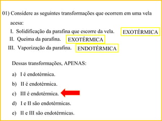 01) Considere as seguintes transformações que ocorrem em uma vela
acesa:
I. Solidificação da parafina que escorre da vela.
II. Queima da parafina.
III. Vaporização da parafina.
Dessas transformações, APENAS:
a) I é endotérmica.
b) II é endotérmica.
c) III é endotérmica.
d) I e II são endotérmicas.
e) II e III são endotérmicas.
EXOTÉRMICA
EXOTÉRMICA
ENDOTÉRMICA
 
